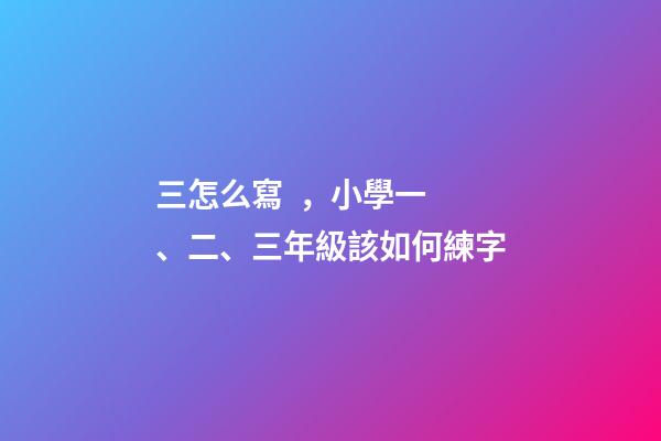 三怎么寫，小學一、二、三年級該如何練字
